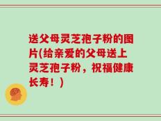 送父母灵芝孢子粉的图片(给亲爱的父母送上灵芝孢子粉，祝福健康长寿！)
