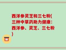 西洋参灵芝和三七粉(三种中草药助力健康：西洋参、灵芝、三七粉)