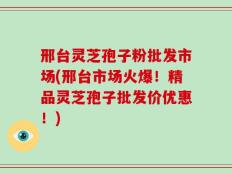 邢台灵芝孢子粉批发市场(邢台市场火爆！精品灵芝孢子批发价优惠！)