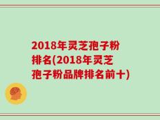 2018年灵芝孢子粉排名(2018年灵芝孢子粉品牌排名前十)