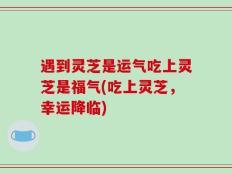 遇到灵芝是运气吃上灵芝是福气(吃上灵芝，幸运降临)