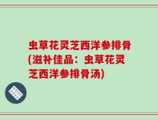 虫草花灵芝西洋参排骨(滋补佳品：虫草花灵芝西洋参排骨汤)