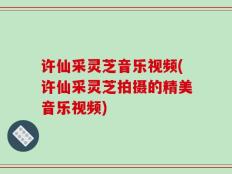 许仙采灵芝音乐视频(许仙采灵芝拍摄的精美音乐视频)