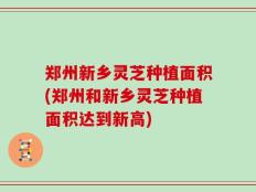 郑州新乡灵芝种植面积(郑州和新乡灵芝种植面积达到新高)