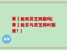 萆薢能和灵芝同服吗(萆薢能否与灵芝同时服用？)