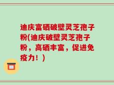迪庆富硒破壁灵芝孢子粉(迪庆破壁灵芝孢子粉，高硒丰富，促进免疫力！)