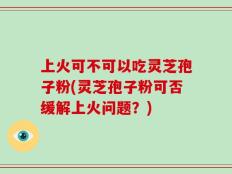 上火可不可以吃灵芝孢子粉(灵芝孢子粉可否缓解上火问题？)