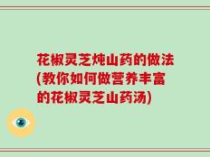花椒灵芝炖山药的做法(教你如何做营养丰富的花椒灵芝山药汤)