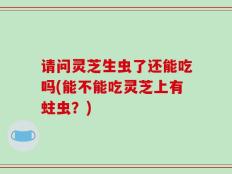 请问灵芝生虫了还能吃吗(能不能吃灵芝上有蛀虫？)
