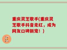 重庆灵芝歌手(重庆灵芝歌手抖音走红，成为网友口碑新宠！)