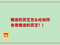 赠送的灵芝怎么吃如何食用赠送的灵芝？)