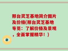 邢台灵芝基地简介图片及价格(邢台灵芝基地导览：了解价格及景观，全面掌握精华！)