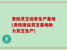 贵阳灵芝培育生产基地(贵阳建设灵芝基地助力灵芝生产)