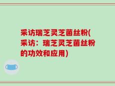 采访瑞芝灵芝菌丝粉(采访：瑞芝灵芝菌丝粉的功效和应用)