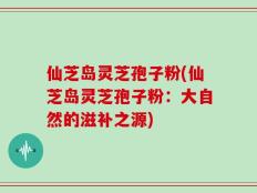 仙芝岛灵芝孢子粉(仙芝岛灵芝孢子粉：大自然的滋补之源)