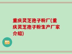 重庆灵芝孢子粉厂(重庆灵芝孢子粉生产厂家介绍)
