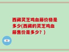 西藏灵芝鸡血藤价格是多少(西藏的灵芝鸡血藤售价是多少？)