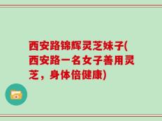 西安路锦辉灵芝妹子(西安路一名女子善用灵芝，身体倍健康)