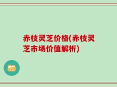 赤枝灵芝价格(赤枝灵芝市场价值解析)