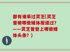 都有谁采过灵芝(灵芝曾被哪些媒体报道过？——灵芝曾登上哪些媒体头条？)