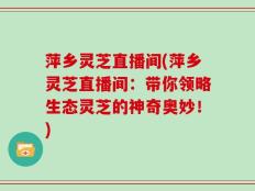 萍乡灵芝直播间(萍乡灵芝直播间：带你领略生态灵芝的神奇奥妙！)