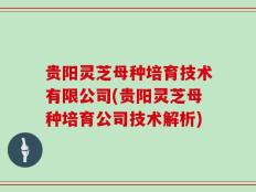 贵阳灵芝母种培育技术有限公司(贵阳灵芝母种培育公司技术解析)