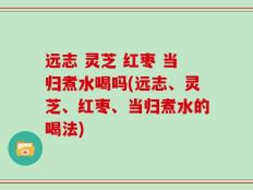 远志 灵芝 红枣 当归煮水喝吗(远志、灵芝、红枣、当归煮水的喝法)