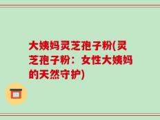 大姨妈灵芝孢子粉(灵芝孢子粉：女性大姨妈的天然守护)