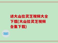 进大山捡灵芝视频大全下载(大山捡灵芝视频合集下载)