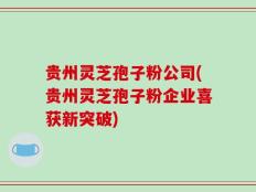 贵州灵芝孢子粉公司(贵州灵芝孢子粉企业喜获新突破)