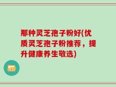 那种灵芝孢子粉好(优质灵芝孢子粉推荐，提升健康养生敬选)