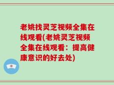 老姚找灵芝视频全集在线观看(老姚灵芝视频全集在线观看：提高健康意识的好去处)
