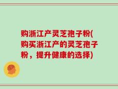购浙江产灵芝孢子粉(购买浙江产的灵芝孢子粉，提升健康的选择)