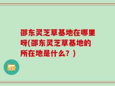 邵东灵芝草基地在哪里呀(邵东灵芝草基地的所在地是什么？)