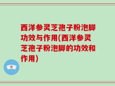 西洋参灵芝孢子粉泡脚功效与作用(西洋参灵芝孢子粉泡脚的功效和作用)