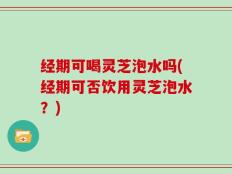 经期可喝灵芝泡水吗(经期可否饮用灵芝泡水？)