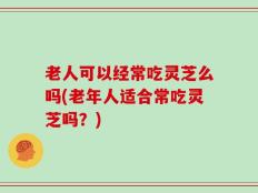 老人可以经常吃灵芝么吗(老年人适合常吃灵芝吗？)