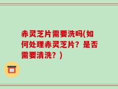 赤灵芝片需要洗吗(如何处理赤灵芝片？是否需要清洗？)
