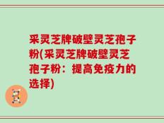 采灵芝牌破壁灵芝孢子粉(采灵芝牌破壁灵芝孢子粉：提高免疫力的选择)