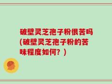 破壁灵芝孢子粉很苦吗(破壁灵芝孢子粉的苦味程度如何？)