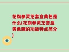 花旗参灵芝套盒黄色是什么(花旗参灵芝套盒黄色版的功能特点简介)