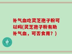 补气血吃灵芝孢子粉可以吗(灵芝孢子粉有助补气血，可否食用？)
