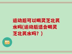 运动后可以喝灵芝北芪水吗(运动后适合喝灵芝北芪水吗？)