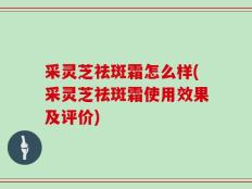 采灵芝祛斑霜怎么样(采灵芝祛斑霜使用效果及评价)