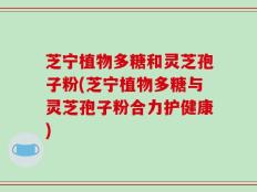 芝宁植物多糖和灵芝孢子粉(芝宁植物多糖与灵芝孢子粉合力护健康)
