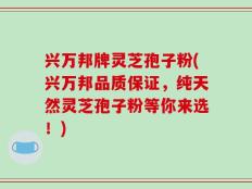 兴万邦牌灵芝孢子粉(兴万邦品质保证，纯天然灵芝孢子粉等你来选！)