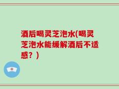 酒后喝灵芝泡水(喝灵芝泡水能缓解酒后不适感？)