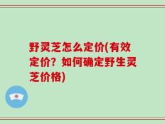 野灵芝怎么定价(有效定价？如何确定野生灵芝价格)