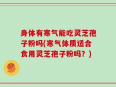 身体有寒气能吃灵芝孢子粉吗(寒气体质适合食用灵芝孢子粉吗？)