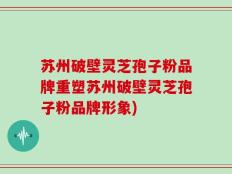 苏州破壁灵芝孢子粉品牌重塑苏州破壁灵芝孢子粉品牌形象)